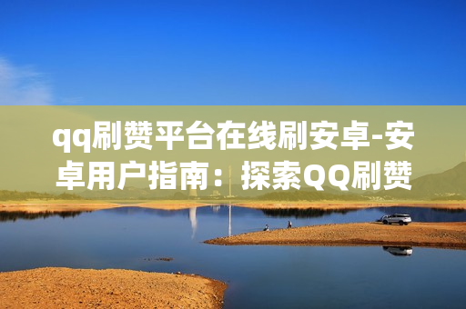 qq刷赞平台在线刷安卓-安卓用户指南：探索QQ刷赞平台的安全与有效使用策略