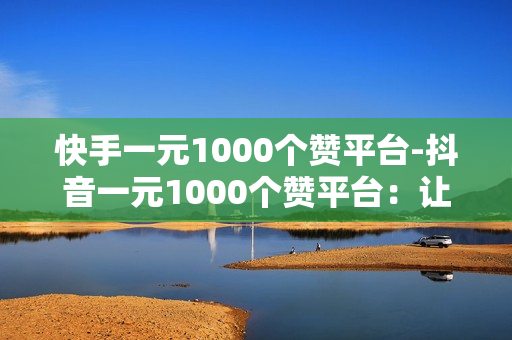 快手一元1000个赞平台-抖音一元1000个赞平台：让你的作品一夜爆红