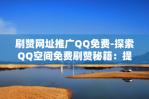 刷赞网址推广QQ免费-探索QQ空间免费刷赞秘籍：提升人气的实用攻略