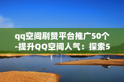 qq空间刷赞平台推广50个-提升QQ空间人气：探索50款热门刷赞平台的策略与优化