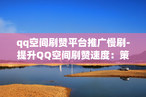 qq空间刷赞平台推广慢刷-提升QQ空间刷赞速度：策略解析与优化指南