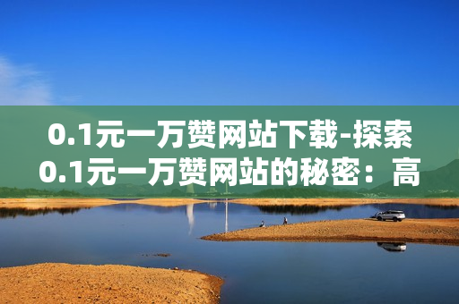 0.1元一万赞网站下载-探索0.1元一万赞网站的秘密：高效推广策略与下载指南