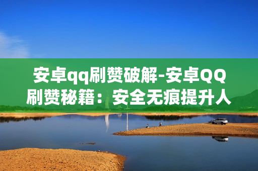 安卓qq刷赞破解-安卓QQ刷赞秘籍：安全无痕提升人气技巧解析