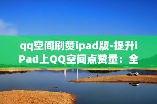 qq空间刷赞ipad版-提升iPad上QQ空间点赞量：全面解析与有效策略