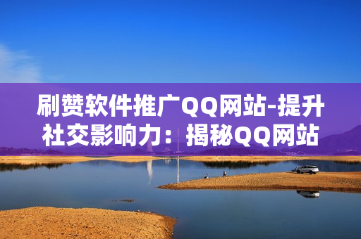 刷赞软件推广QQ网站-提升社交影响力：揭秘QQ网站上刷赞软件的运用策略与SEO优化