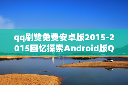 qq刷赞免费安卓版2015-2015回忆探索Android版QQ刷赞神器：历史变迁与技巧分享