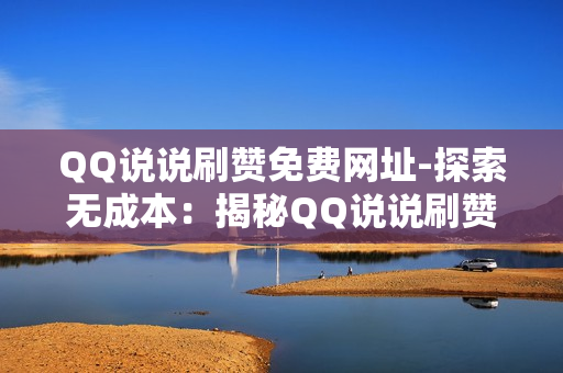 QQ说说刷赞免费网址-探索无成本：揭秘QQ说说刷赞免费平台的真相与风险