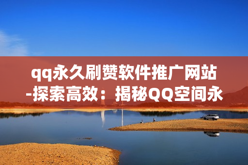 qq永久刷赞软件推广网站-探索高效：揭秘QQ空间永久刷赞软件的合法与优化策略