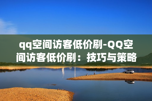 qq空间访客低价刷-QQ空间访客低价刷：技巧与策略