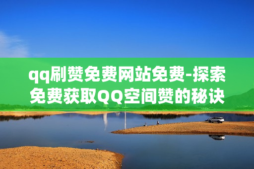 qq刷赞免费网站免费-探索免费获取QQ空间赞的秘诀：安全有效的策略与技巧