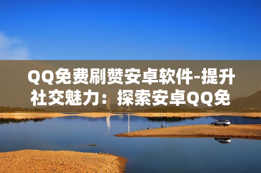 QQ免费刷赞安卓软件-提升社交魅力：探索安卓QQ免费赞获取策略与安全指南