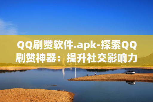 QQ刷赞软件.apk-探索QQ刷赞神器：提升社交影响力的秘密武器