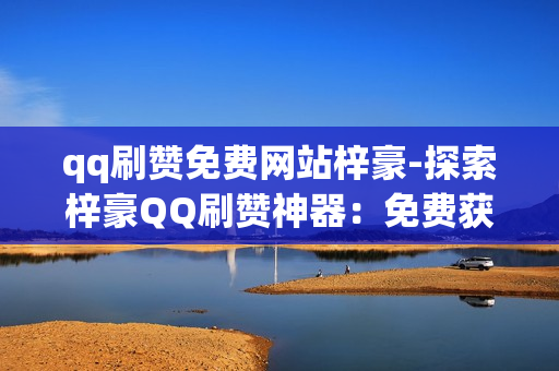 qq刷赞免费网站梓豪-探索梓豪QQ刷赞神器：免费获取粉丝支持的策略与技巧