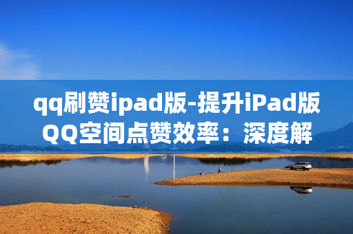 qq刷赞ipad版-提升iPad版QQ空间点赞效率：深度解析QQ刷赞工具及其使用技巧