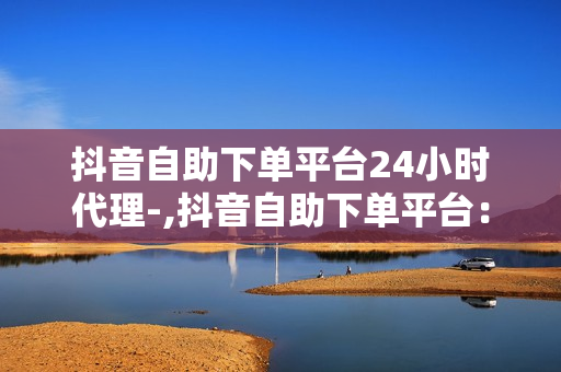 抖音自助下单平台24小时代理-,抖音自助下单平台：全天候代理服务引领新潮流