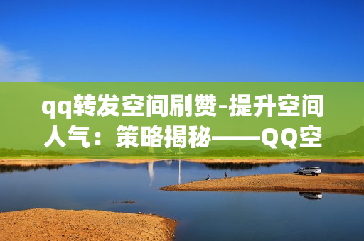 qq转发空间刷赞-提升空间人气：策略揭秘——QQ空间转发刷赞的艺术