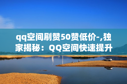 qq空间刷赞50赞低价-,独家揭秘：QQ空间快速提升人气，50赞专业服务，轻松打造朋友圈焦点！\n\n大家好！在这个信息爆炸的时代，社交媒体已经成为我们生活中不可或缺的一部分。特别是对于年轻人来说，QQ空间不仅是展示自我、分享生活点滴的平台，点赞数更是衡量个人魅力和社交影响力的重要指标。今天，我想给大家分享一个特别的话题——如何在QQ空间以极低的价格获取50个高质量赞，让你的朋友圈瞬间焕发活力。