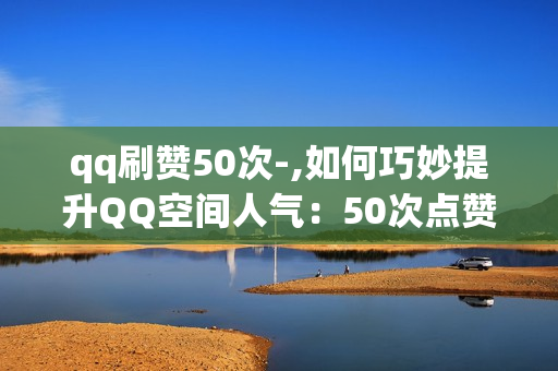 qq刷赞50次-,如何巧妙提升QQ空间人气：50次点赞的策略与技巧分享