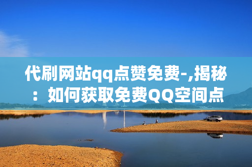 代刷网站qq点赞免费-,揭秘：如何获取免费QQ空间点赞与互动的秘诀