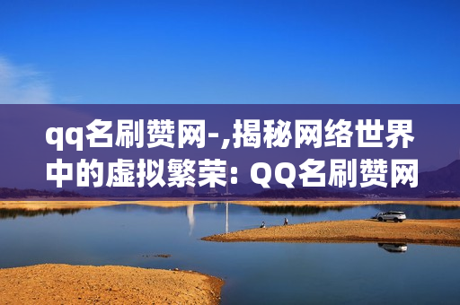 qq名刷赞网-,揭秘网络世界中的虚拟繁荣: QQ名刷赞网站的真相与反思