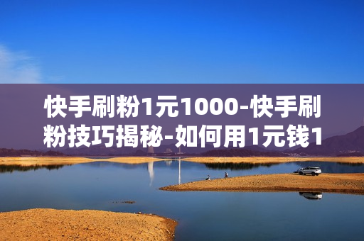 快手刷粉1元1000-快手刷粉技巧揭秘-如何用1元钱1000粉丝