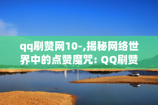 qq刷赞网10-,揭秘网络世界中的点赞魔咒: QQ刷赞网站背后的真相与思考