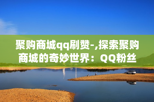 聚购商城qq刷赞-,探索聚购商城的奇妙世界：QQ粉丝点赞神器揭秘