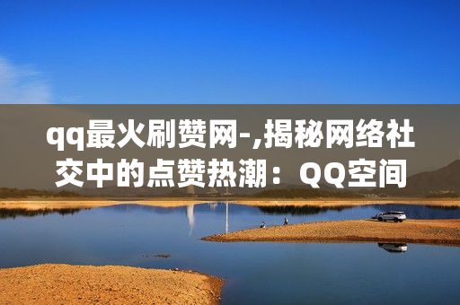 qq最火刷赞网-,揭秘网络社交中的点赞热潮：QQ空间最火刷赞平台背后的思考