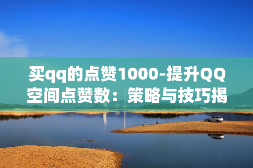 买qq的点赞1000-提升QQ空间点赞数：策略与技巧揭秘1000点赞计划