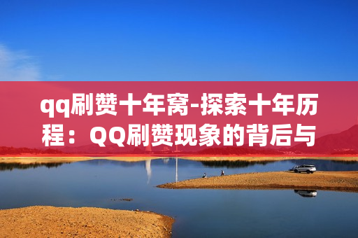 qq刷赞十年窝-探索十年历程：QQ刷赞现象的背后与变迁——QQ刷赞十年窝深度解析