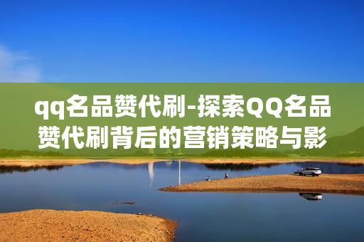 qq名品赞代刷-探索QQ名品赞代刷背后的营销策略与影响