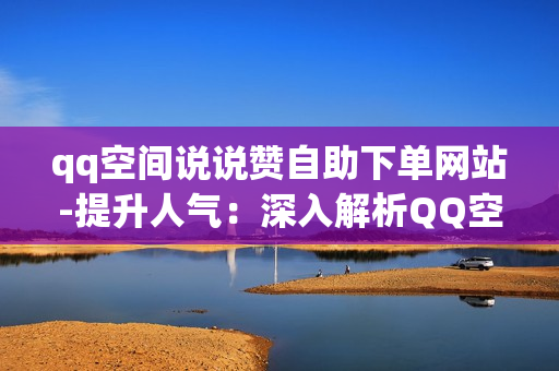 qq空间说说赞自助下单网站-提升人气：深入解析QQ空间说说赞自助下单网站的运营策略与优化秘籍