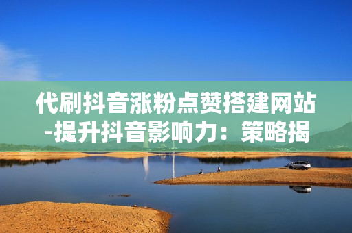 代刷抖音涨粉点赞搭建网站-提升抖音影响力：策略揭秘——打造专业代刷涨粉点赞网站优化秘籍