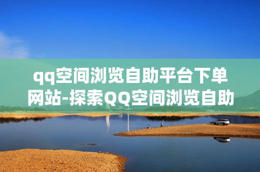 qq空间浏览自助平台下单网站-探索QQ空间浏览自助下单平台：操作指南与SEO优化策略