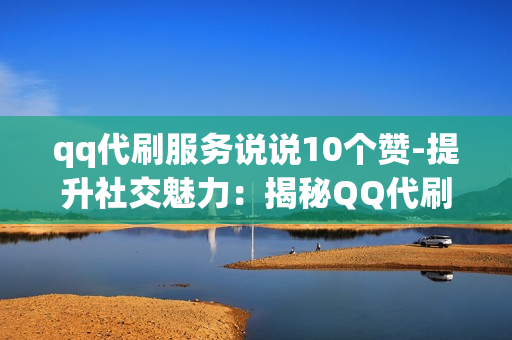 qq代刷服务说说10个赞-提升社交魅力：揭秘QQ代刷服务如何助你赢得10个赞的秘密