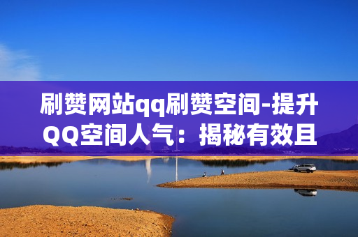 刷赞网站qq刷赞空间-提升QQ空间人气：揭秘有效且安全的刷赞策略与平台选择