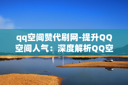 qq空间赞代刷网-提升QQ空间人气：深度解析QQ空间赞代刷网的操作与影响