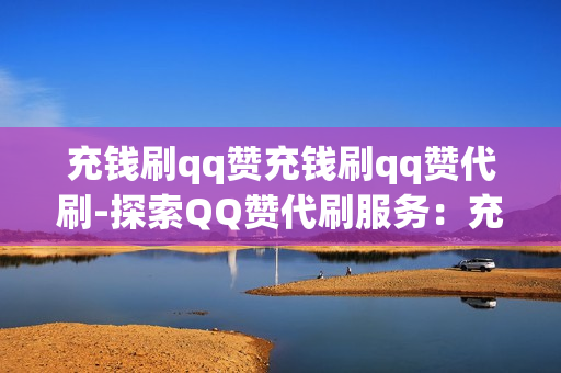 充钱刷qq赞充钱刷qq赞代刷-探索QQ赞代刷服务：充钱背后的机遇与风险分析