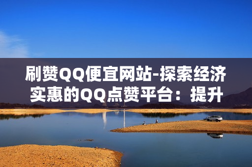 刷赞QQ便宜网站-探索经济实惠的QQ点赞平台：提升社交影响力的秘密武器\n\n一、引言