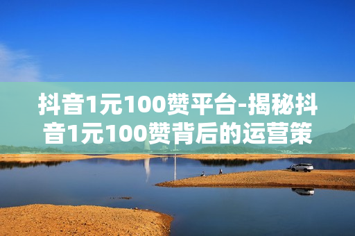 抖音1元100赞平台-揭秘抖音1元100赞背后的运营策略与风险提示：低成本快速涨粉还是陷阱？