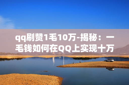 qq刷赞1毛10万-揭秘：一毛钱如何在QQ上实现十万赞的神奇逆袭