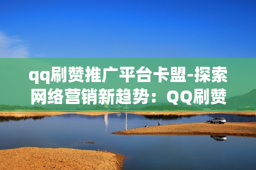 qq刷赞推广平台卡盟-探索网络营销新趋势：QQ刷赞推广平台卡盟的策略与优化秘籍