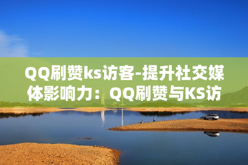 QQ刷赞ks访客-提升社交媒体影响力：QQ刷赞与KS访客策略揭秘