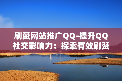 刷赞网站推广QQ-提升QQ社交影响力：探索有效刷赞网站的策略与运用