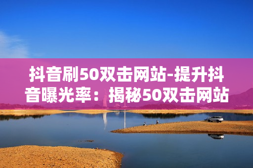 抖音刷50双击网站-提升抖音曝光率：揭秘50双击网站的优化策略与实战指南