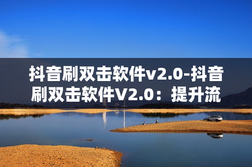 抖音刷双击软件v2.0-抖音刷双击软件V2.0：提升流量新策略揭秘