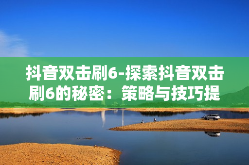 抖音双击刷6-探索抖音双击刷6的秘密：策略与技巧提升点赞效率