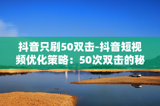 抖音只刷50双击-抖音短视频优化策略：50次双击的秘密武器