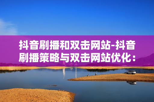 抖音刷播和双击网站-抖音刷播策略与双击网站优化：提升流量与用户体验的艺术