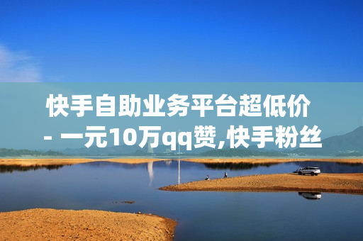 快手自助业务平台超低价 - 一元10万qq赞,快手粉丝一元1000个不掉粉平台 - 快手买流量 - 0.01双击小白龙马山肥龙城正源太阳